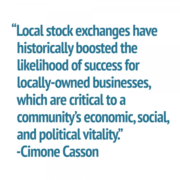 “Local stock exchanges have   historically boosted the    likelihood of success for    locally-owned businesses,   which are critical to a   community’s economic, social,   and political vitality.”   -Cimone Casson